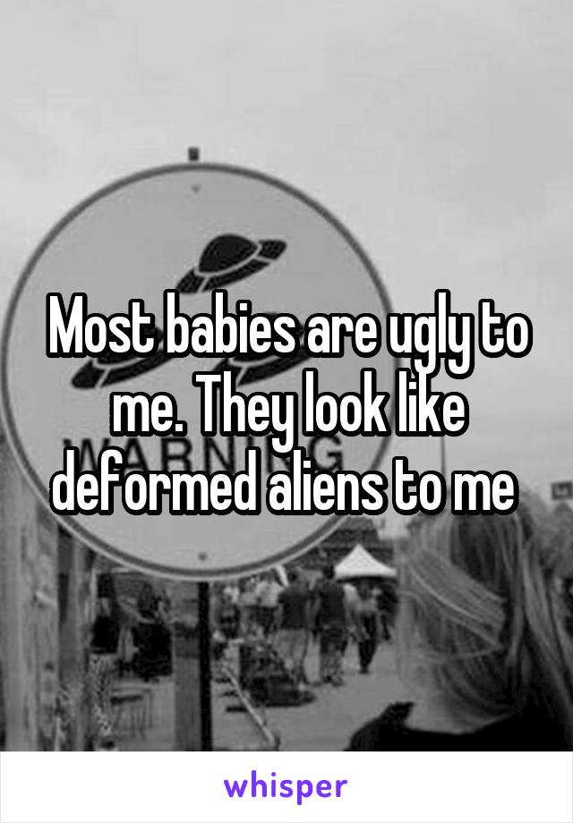 Most babies are ugly to me. They look like deformed aliens to me 