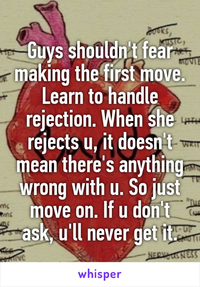 Guys shouldn't fear making the first move. Learn to handle rejection. When she rejects u, it doesn't mean there's anything wrong with u. So just move on. If u don't ask, u'll never get it.