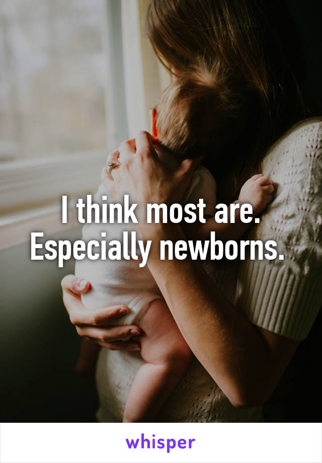 I think most are. Especially newborns. 