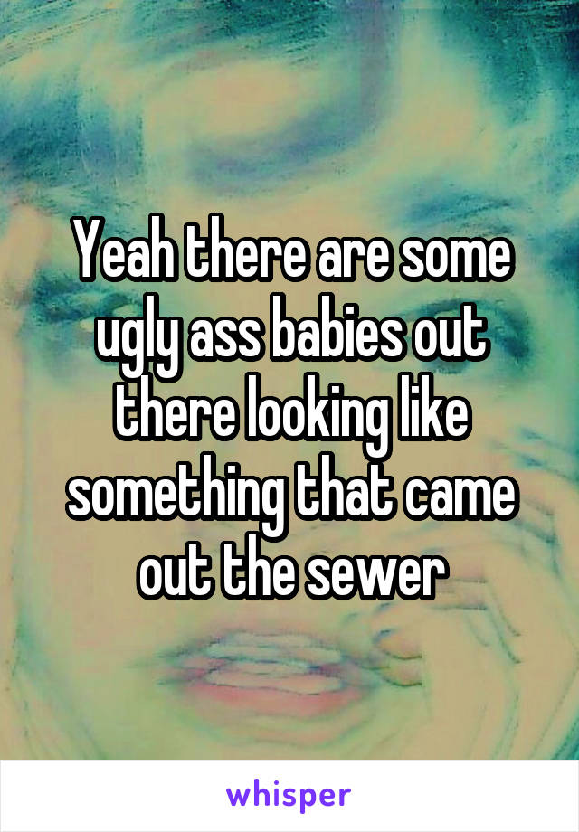 Yeah there are some ugly ass babies out there looking like something that came out the sewer