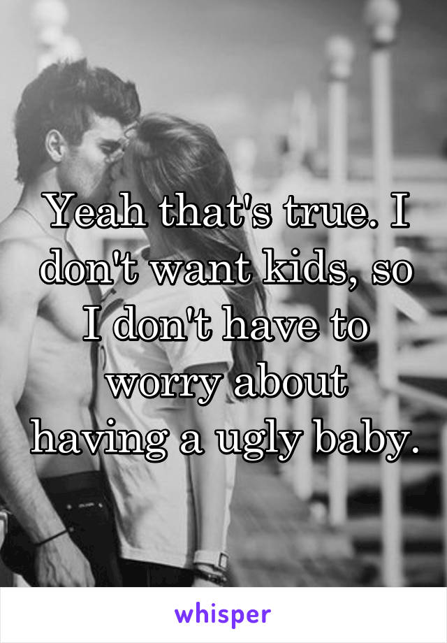 Yeah that's true. I don't want kids, so I don't have to worry about having a ugly baby.