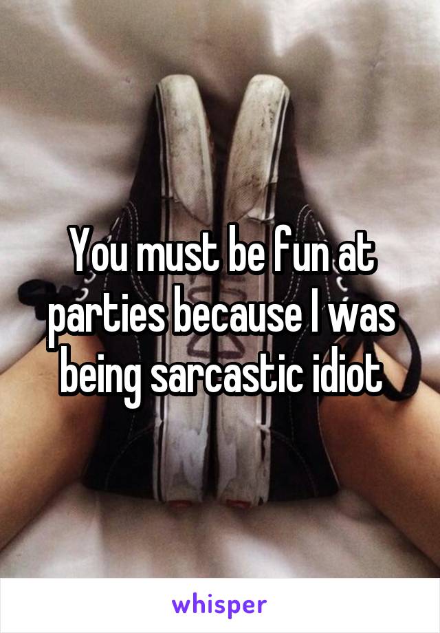 You must be fun at parties because I was being sarcastic idiot