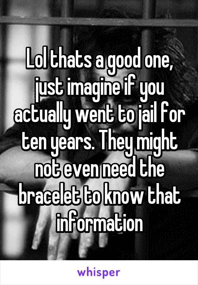 Lol thats a good one, just imagine if you actually went to jail for ten years. They might not even need the bracelet to know that information