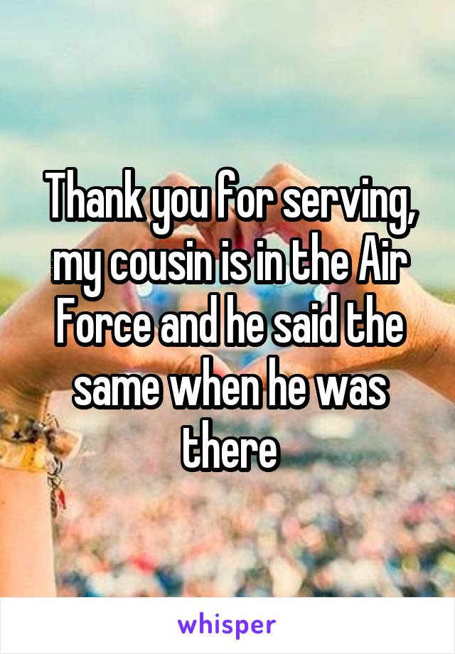 Thank you for serving, my cousin is in the Air Force and he said the same when he was there