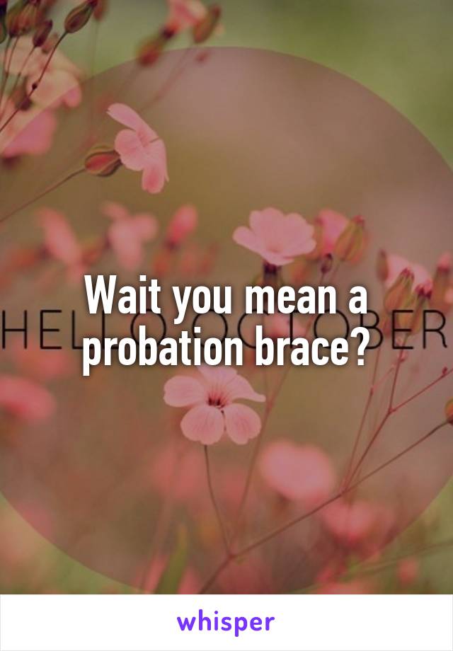 Wait you mean a probation brace?