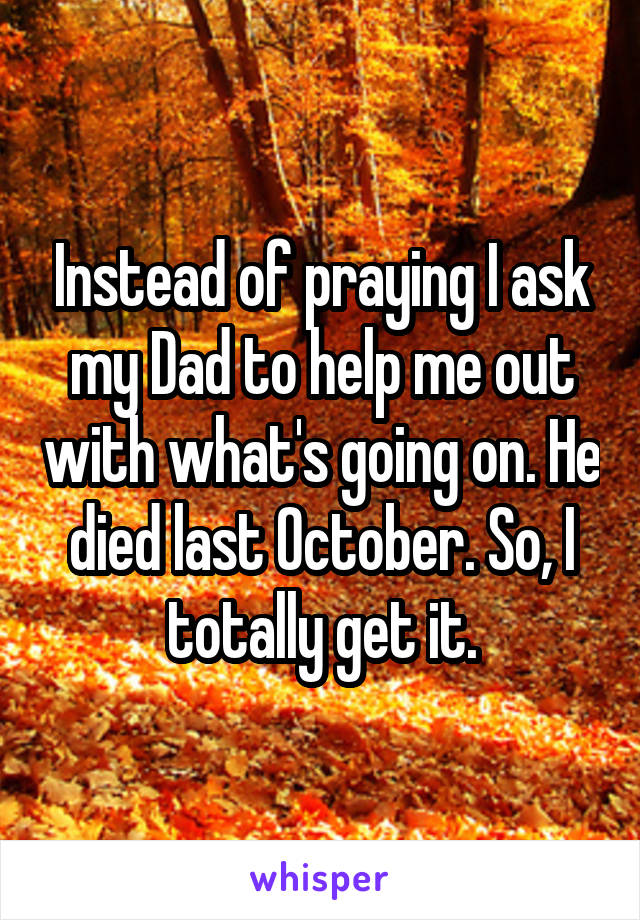 Instead of praying I ask my Dad to help me out with what's going on. He died last October. So, I totally get it.