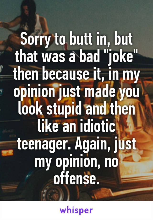 Sorry to butt in, but that was a bad "joke" then because it, in my opinion just made you look stupid and then like an idiotic teenager. Again, just my opinion, no offense.