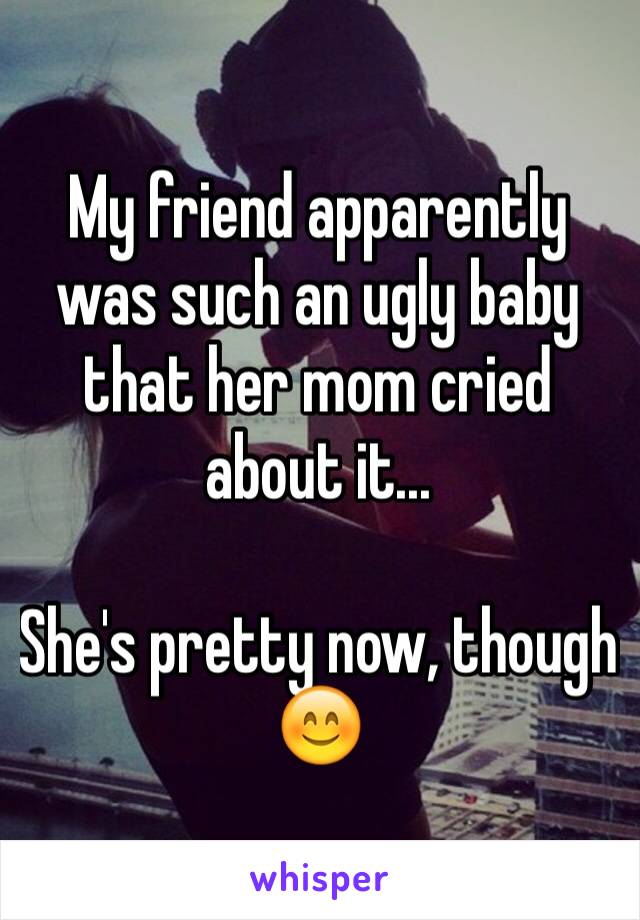 My friend apparently was such an ugly baby that her mom cried about it...

She's pretty now, though 😊