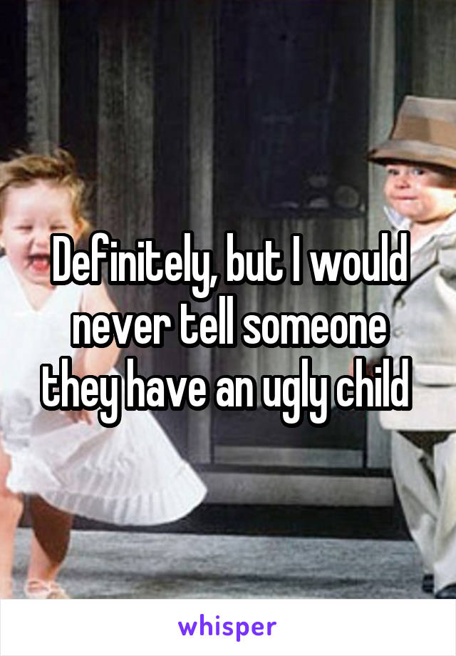 Definitely, but I would never tell someone they have an ugly child 