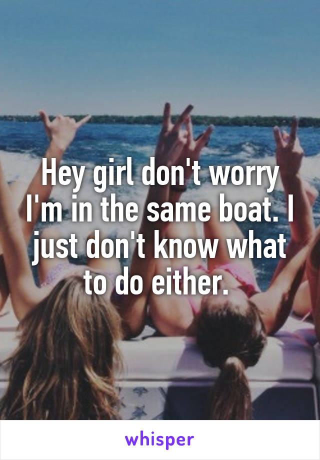 Hey girl don't worry I'm in the same boat. I just don't know what to do either. 