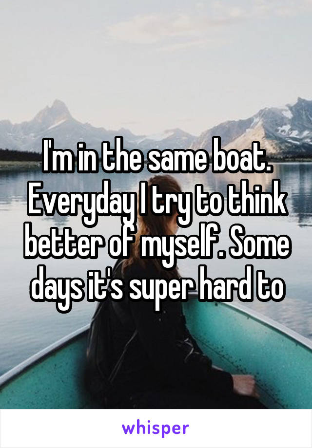 I'm in the same boat. Everyday I try to think better of myself. Some days it's super hard to