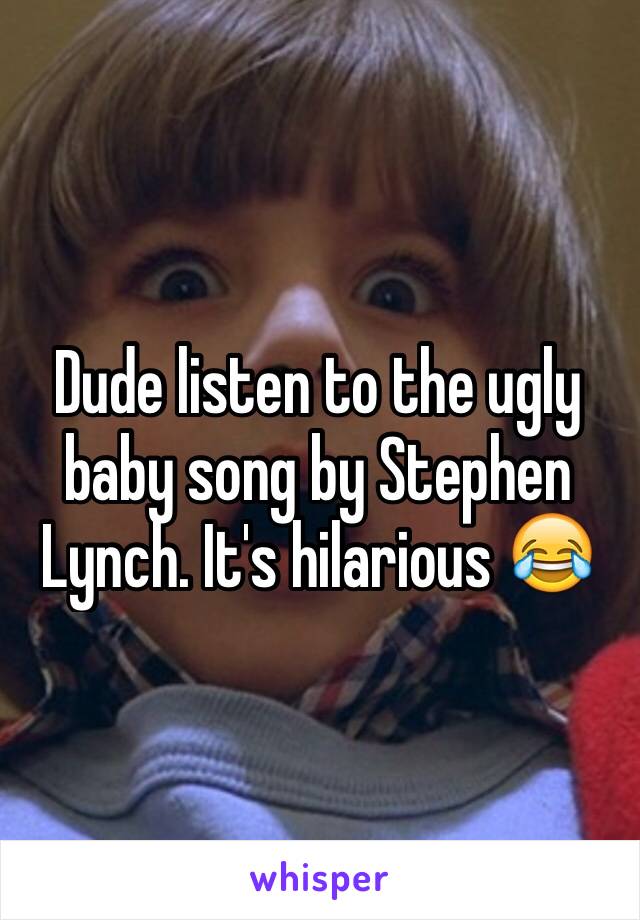 Dude listen to the ugly baby song by Stephen Lynch. It's hilarious 😂