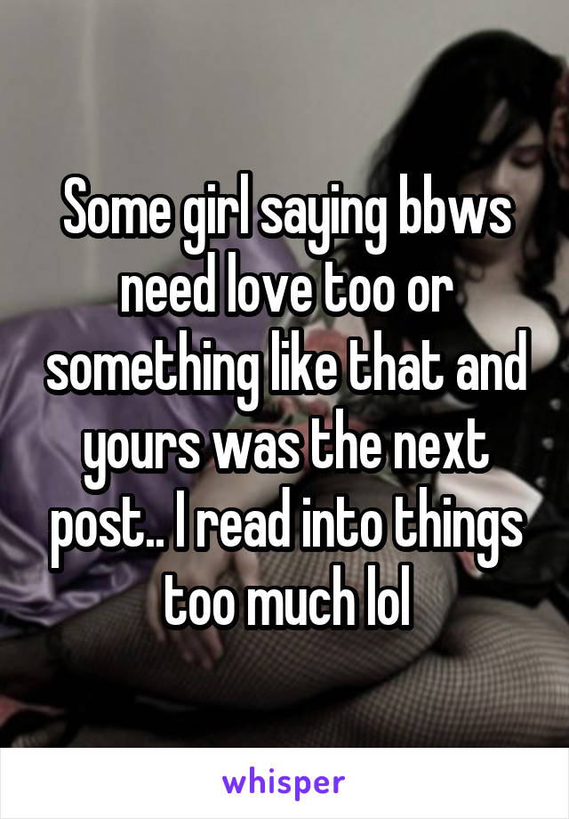 Some girl saying bbws need love too or something like that and yours was the next post.. I read into things too much lol