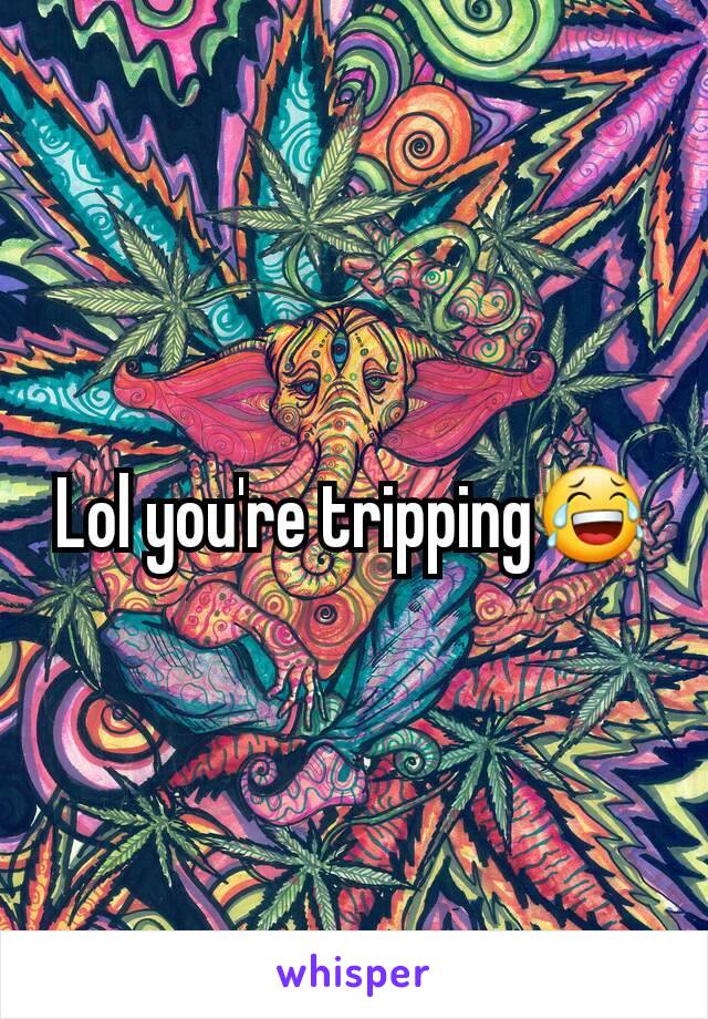 Lol you're tripping😂