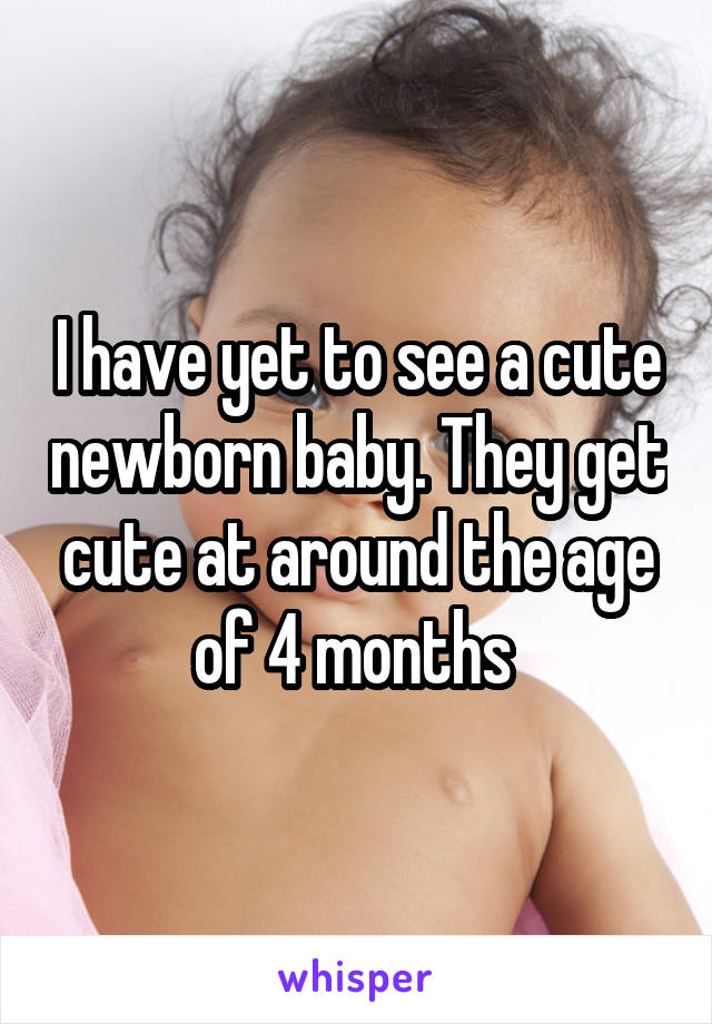 I have yet to see a cute newborn baby. They get cute at around the age of 4 months 