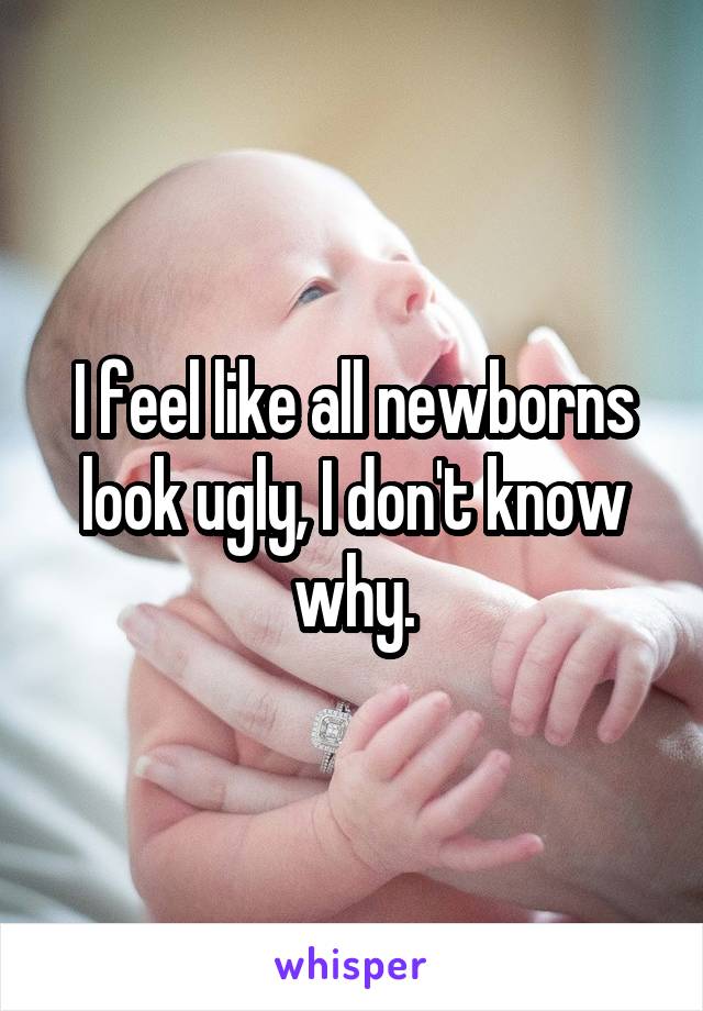 I feel like all newborns look ugly, I don't know why.