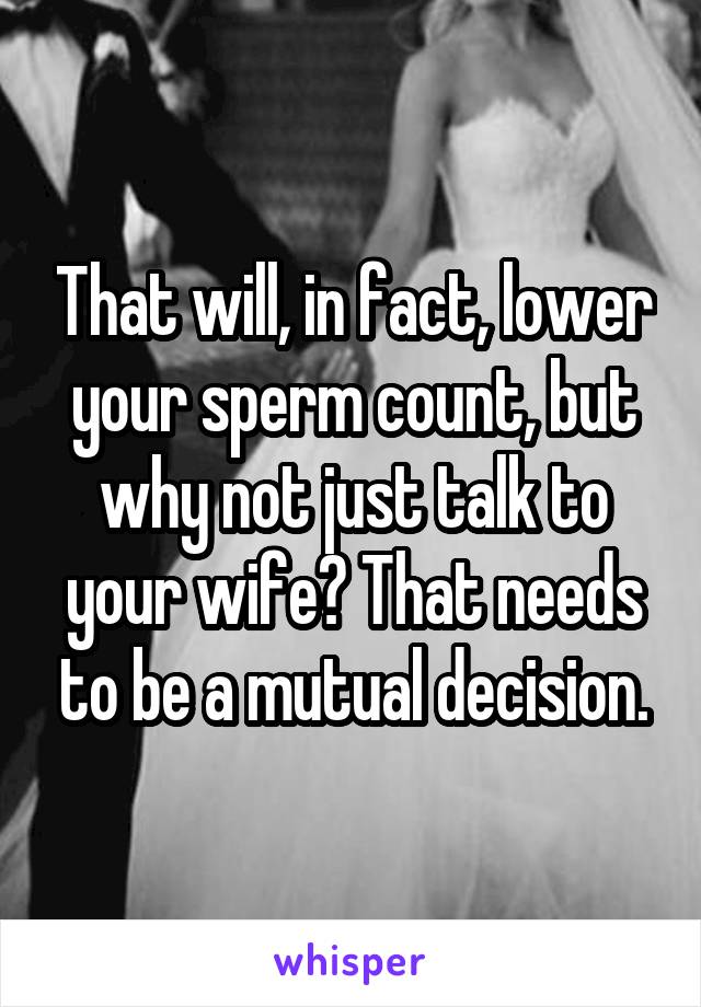 That will, in fact, lower your sperm count, but why not just talk to your wife? That needs to be a mutual decision.