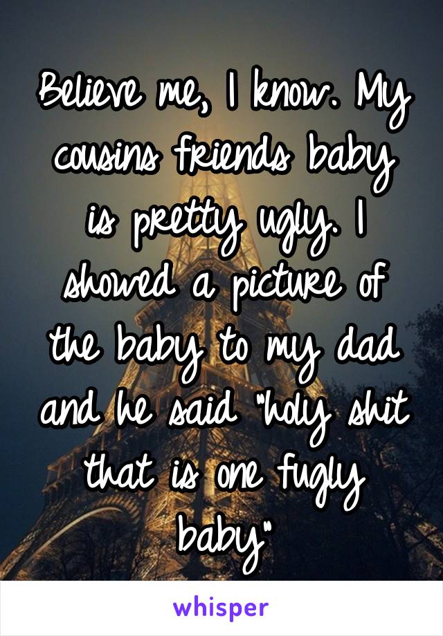 Believe me, I know. My cousins friends baby is pretty ugly. I showed a picture of the baby to my dad and he said "holy shit that is one fugly baby"