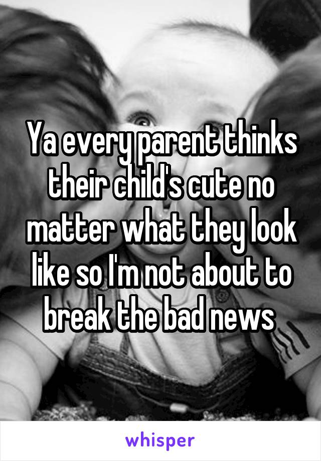 Ya every parent thinks their child's cute no matter what they look like so I'm not about to break the bad news 