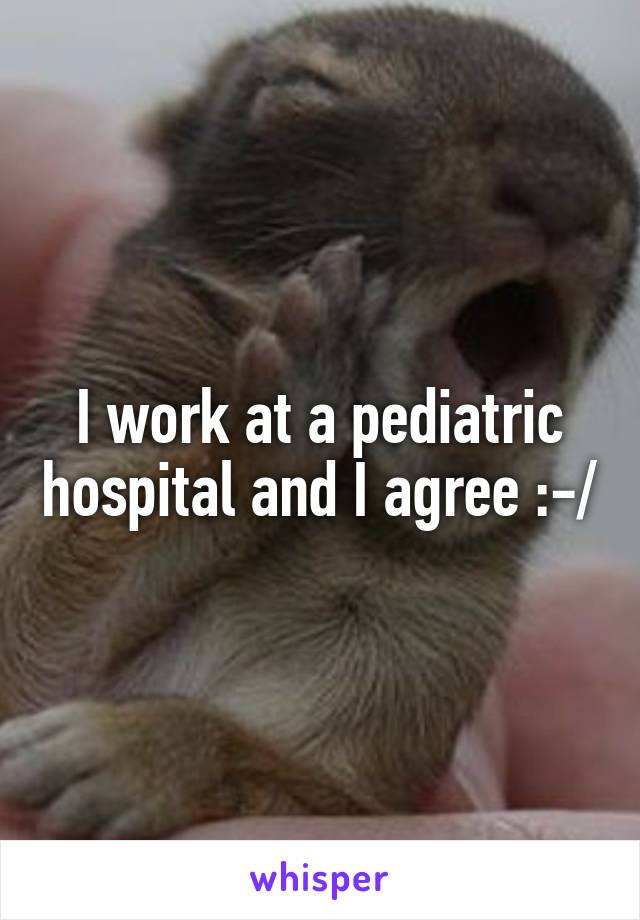 I work at a pediatric hospital and I agree :-/