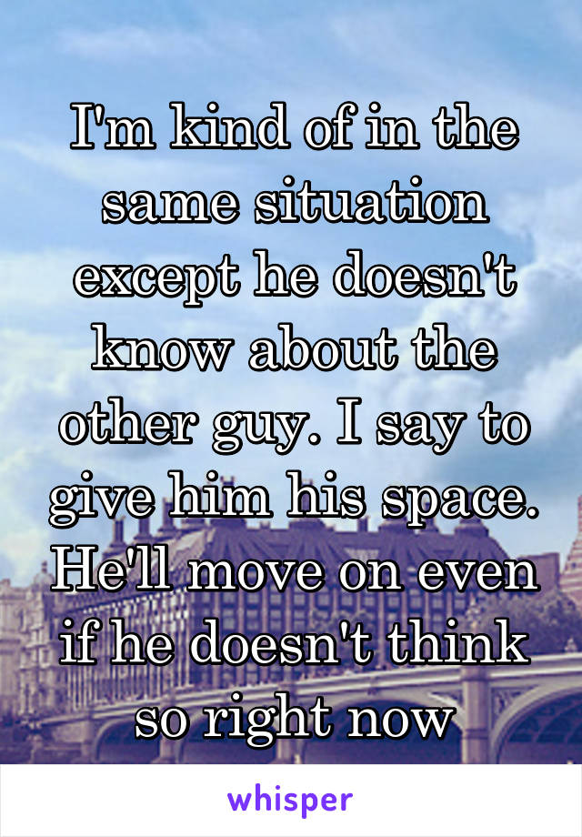 I'm kind of in the same situation except he doesn't know about the other guy. I say to give him his space. He'll move on even if he doesn't think so right now