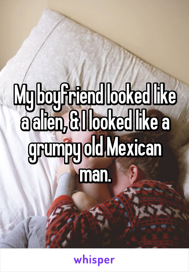 My boyfriend looked like a alien, & I looked like a grumpy old Mexican man.