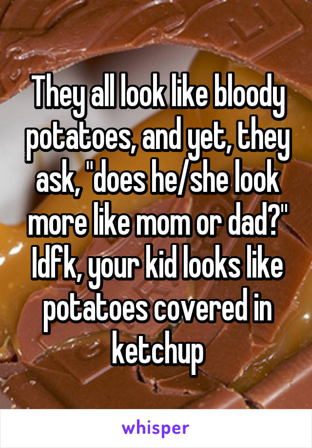 They all look like bloody potatoes, and yet, they ask, "does he/she look more like mom or dad?" Idfk, your kid looks like potatoes covered in ketchup