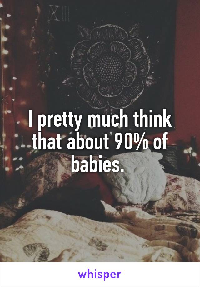 I pretty much think that about 90% of babies. 