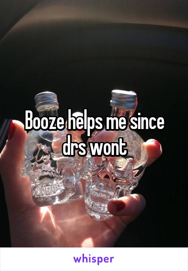 Booze helps me since drs wont