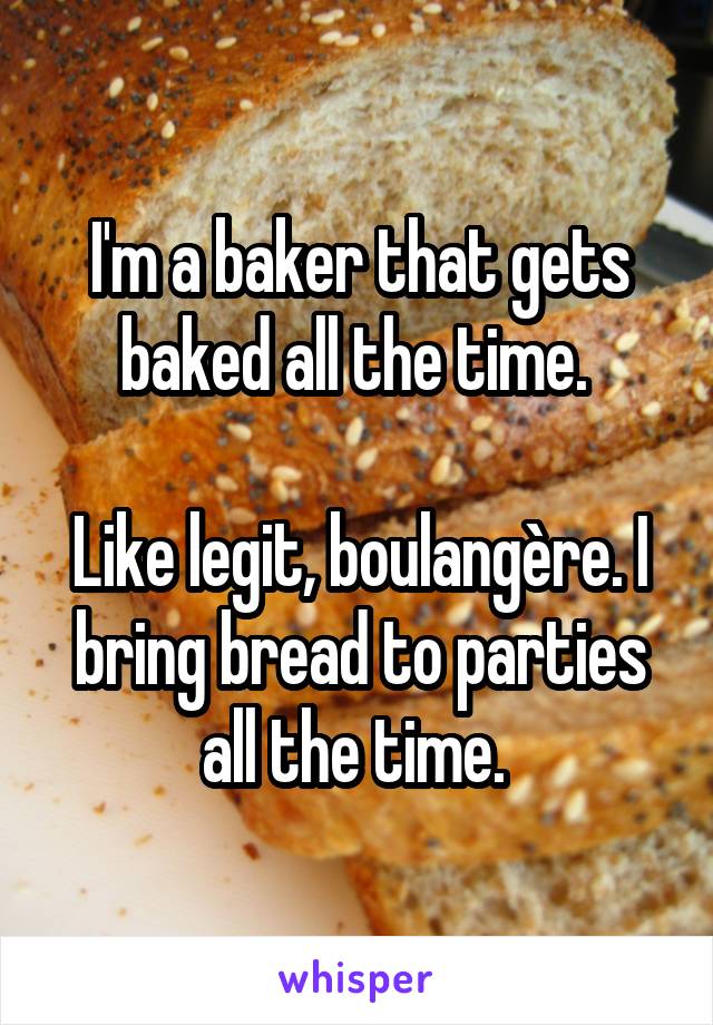 I'm a baker that gets baked all the time. 

Like legit, boulangère. I bring bread to parties all the time. 