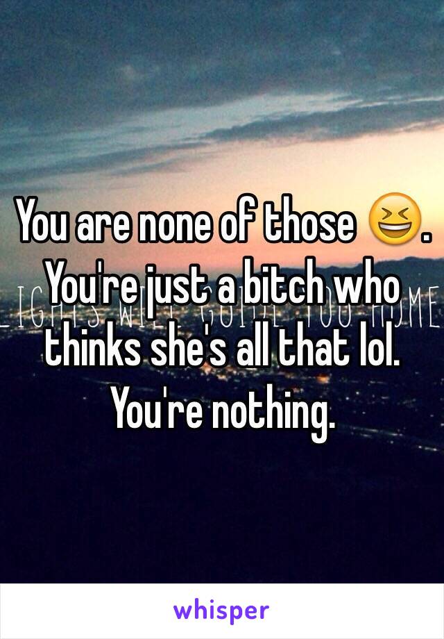 You are none of those 😆.  You're just a bitch who thinks she's all that lol.  You're nothing.