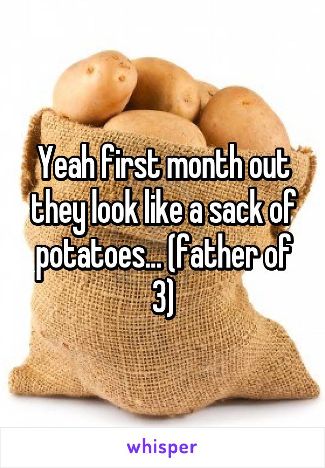 Yeah first month out they look like a sack of potatoes... (father of 3)