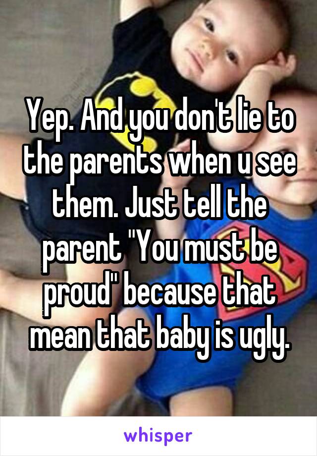 Yep. And you don't lie to the parents when u see them. Just tell the parent "You must be proud" because that mean that baby is ugly.