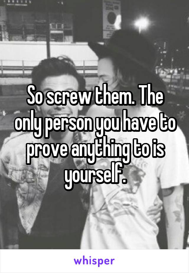 So screw them. The only person you have to prove anything to is yourself.