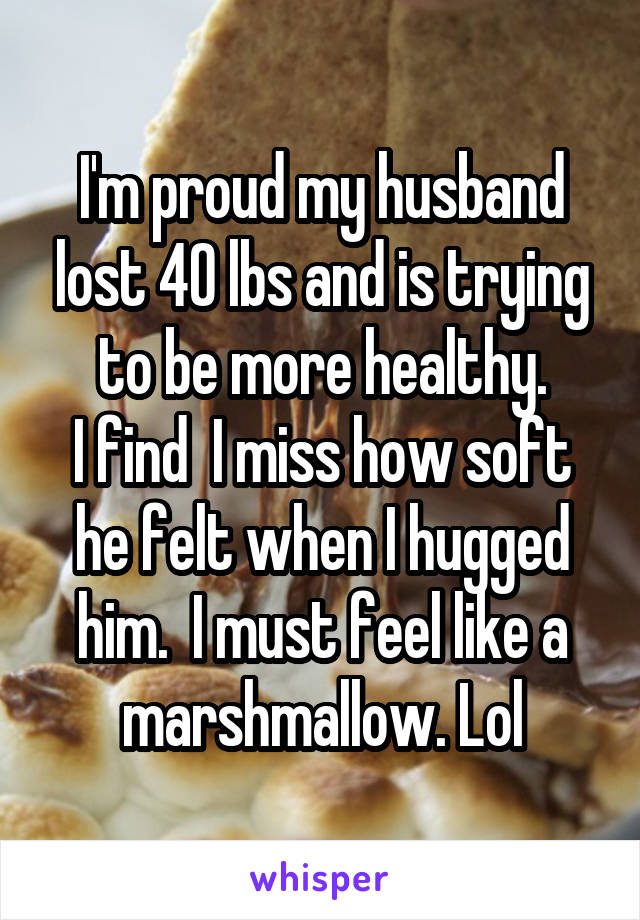 I'm proud my husband lost 40 lbs and is trying to be more healthy.
I find  I miss how soft he felt when I hugged him.  I must feel like a marshmallow. Lol