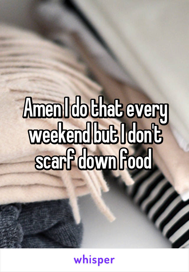 Amen I do that every weekend but I don't scarf down food 