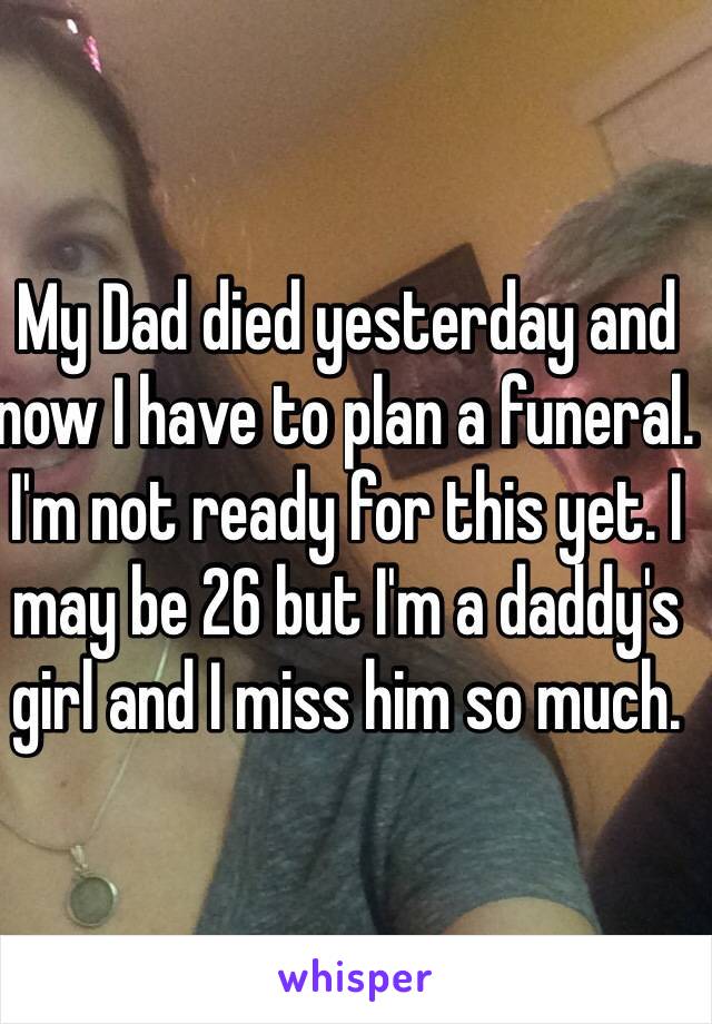 My Dad died yesterday and now I have to plan a funeral. I'm not ready for this yet. I may be 26 but I'm a daddy's girl and I miss him so much.