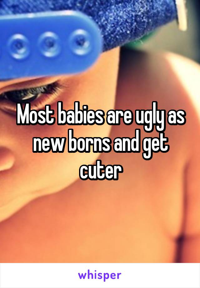 Most babies are ugly as new borns and get cuter