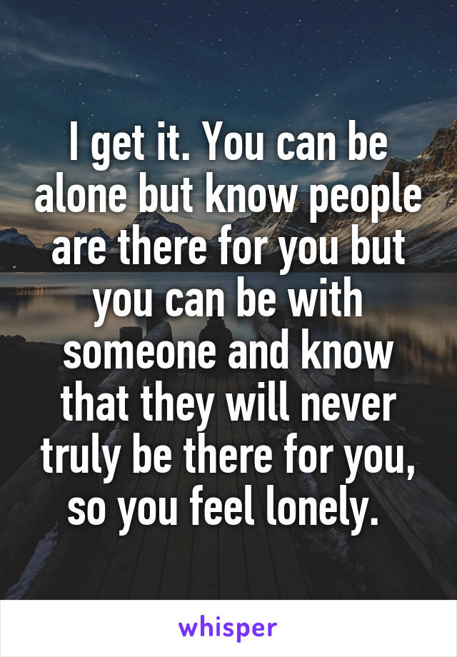 I get it. You can be alone but know people are there for you but you can be with someone and know that they will never truly be there for you, so you feel lonely. 