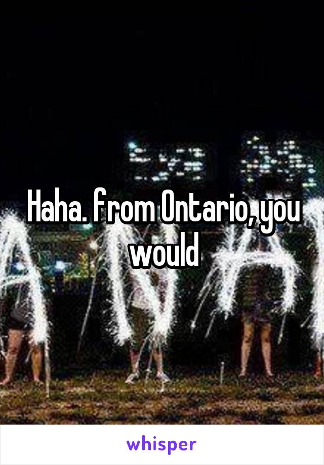 Haha. from Ontario, you would