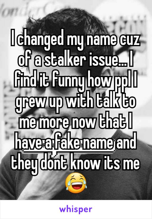 I changed my name cuz of a stalker issue... I find it funny how ppl I grew up with talk to me more now that I have a fake name and they dont know its me😂