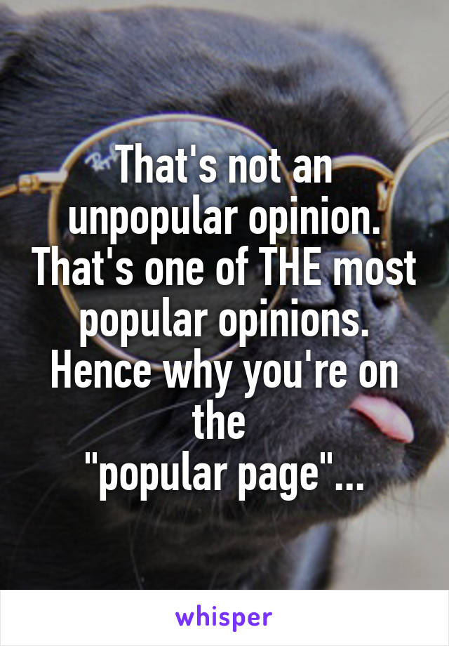 That's not an unpopular opinion. That's one of THE most popular opinions. Hence why you're on the 
"popular page"...