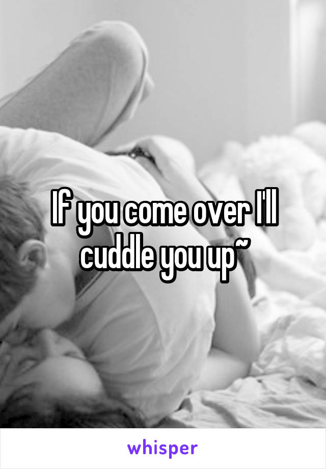 If you come over I'll cuddle you up~