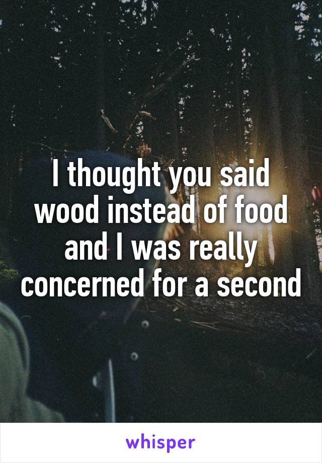 I thought you said wood instead of food and I was really concerned for a second