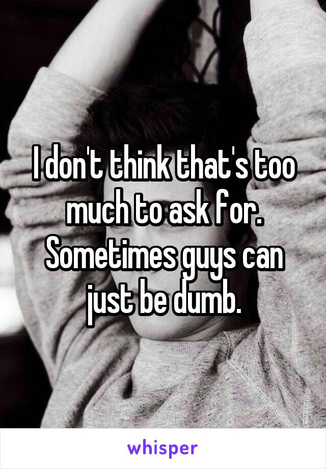 I don't think that's too much to ask for. Sometimes guys can just be dumb.