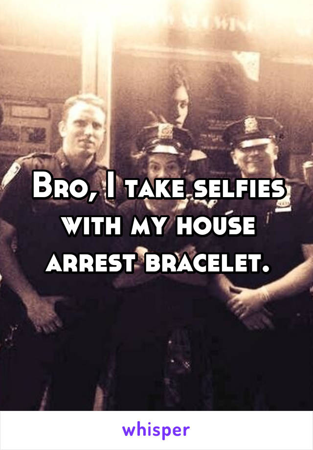 Bro, I take selfies with my house arrest bracelet.