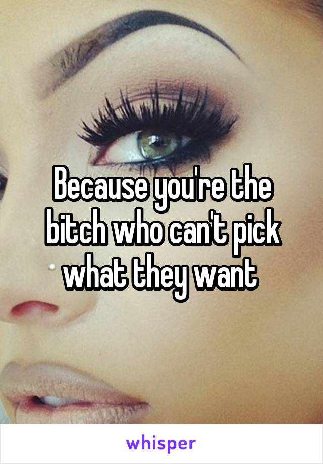 Because you're the bitch who can't pick what they want 