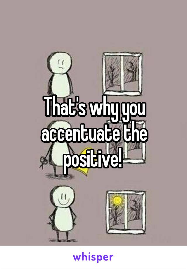 That's why you accentuate the positive! 