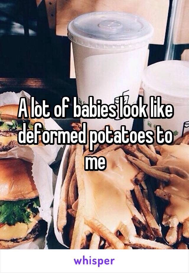 A lot of babies look like deformed potatoes to me