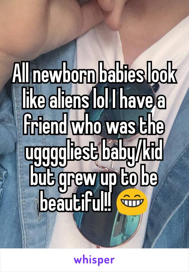 All newborn babies look like aliens lol I have a friend who was the uggggliest baby/kid but grew up to be beautiful!! 😁